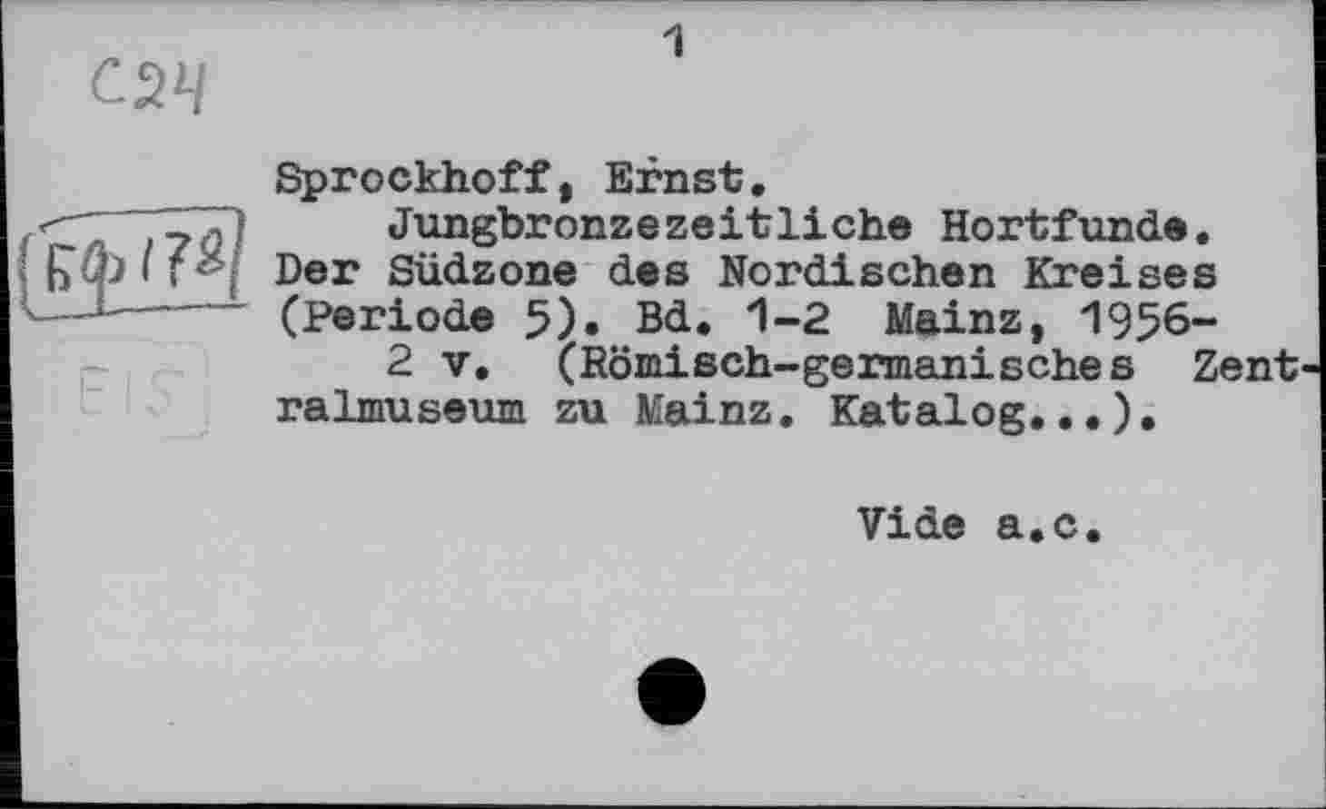 ﻿С2Ч
1

Sprockhoff, Ernst.
Jungbronzezeitliche Hortfunde. Der Südzone des Nordischen Kreises (Periode 5). Bd. 1-2 Mainz, 1956-
2 V. (Römisch-germanisches Zent ralmuseum zu Mainz. Katalog...).
Vide a.c.